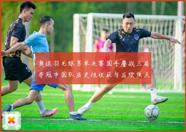 奥运羽毛球男单决赛国手鏖战三局夺冠中国队历史性收获与后续焦点