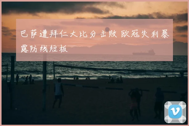 巴萨遭拜仁大比分击败 欧冠失利暴露防线短板