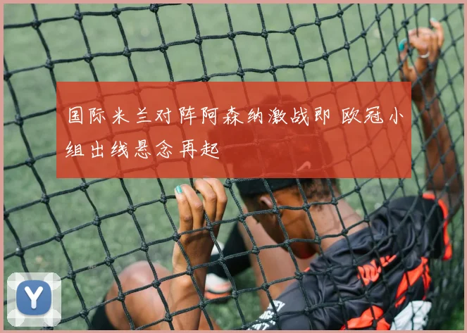 国际米兰对阵阿森纳激战即 欧冠小组出线悬念再起