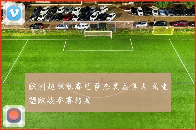 欧洲超级联赛巴萨态度成焦点 或重塑欧战参赛格局