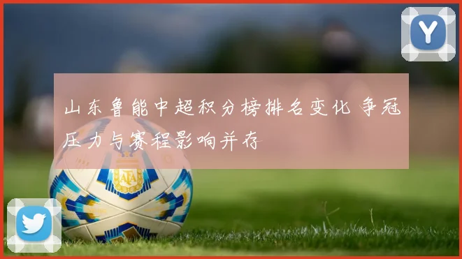 山东鲁能中超积分榜排名变化 争冠压力与赛程影响并存