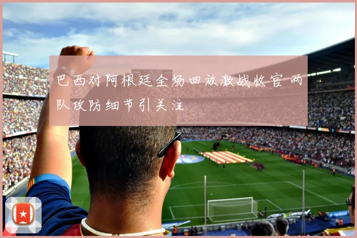 巴西对阿根廷全场回放激战收官 两队攻防细节引关注