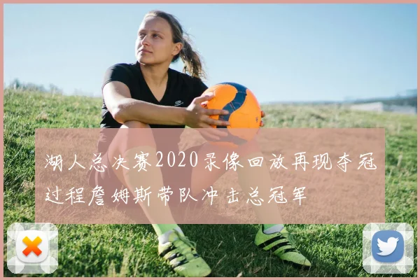 湖人总决赛2020录像回放再现夺冠过程詹姆斯带队冲击总冠军