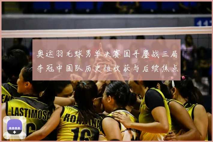 奥运羽毛球男单决赛国手鏖战三局夺冠中国队历史性收获与后续焦点