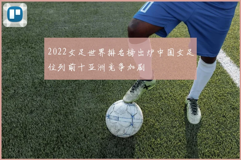 2022女足世界排名榜出炉中国女足位列前十亚洲竞争加剧