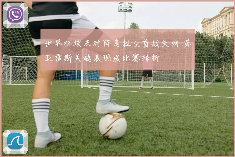 世界杯埃及对阵乌拉圭首战失利 苏亚雷斯关键表现成比赛转折