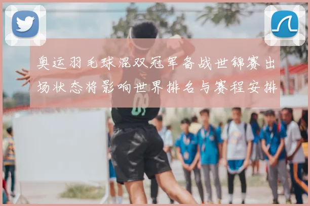 奥运羽毛球混双冠军备战世锦赛出场状态将影响世界排名与赛程安排