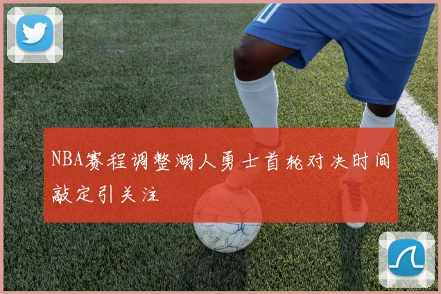 NBA赛程调整湖人勇士首轮对决时间敲定引关注