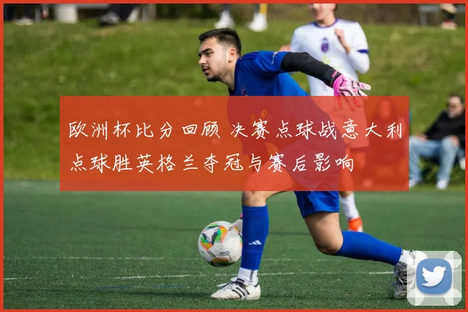 欧洲杯比分回顾 决赛点球战意大利点球胜英格兰夺冠与赛后影响