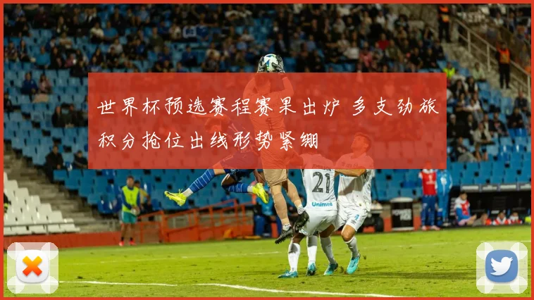 世界杯预选赛程赛果出炉 多支劲旅积分抢位出线形势紧绷