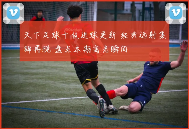 天下足球十佳进球更新 经典远射集锦再现 盘点本期高光瞬间