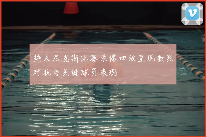 热火尼克斯比赛录像回放呈现激烈对抗与关键球员表现