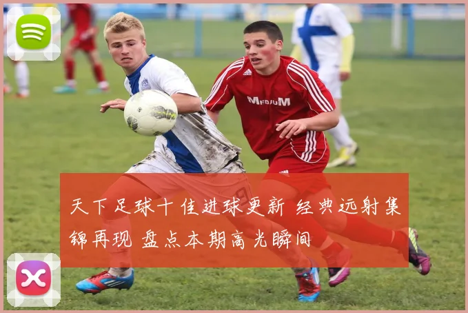 天下足球十佳进球更新 经典远射集锦再现 盘点本期高光瞬间
