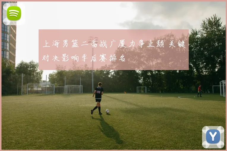 上海男篮二番战广厦力争止颓 关键对决影响季后赛排名