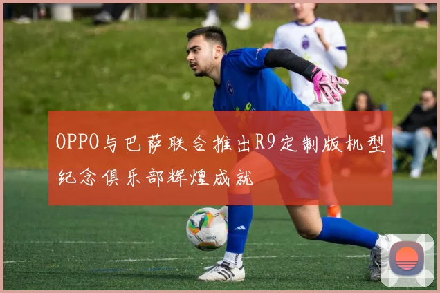 OPPO与巴萨联合推出R9定制版机型纪念俱乐部辉煌成就