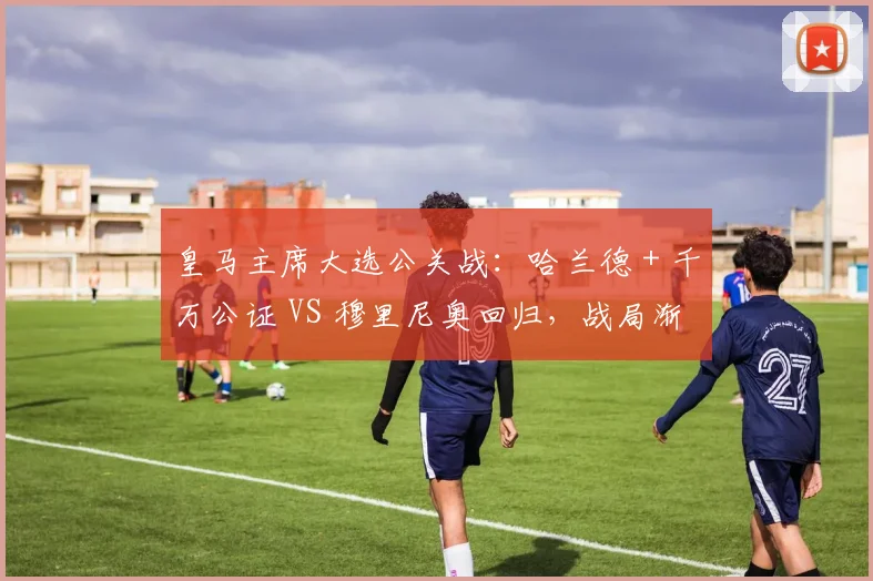 皇马主席大选公关战:哈兰德 + 千万公证 VS 穆里尼奥回归,战局渐明