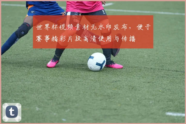 世界杯视频素材无水印发布，便于赛事精彩片段高清使用与传播