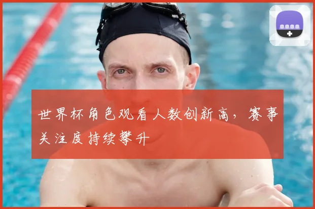 世界杯角色观看人数创新高，赛事关注度持续攀升