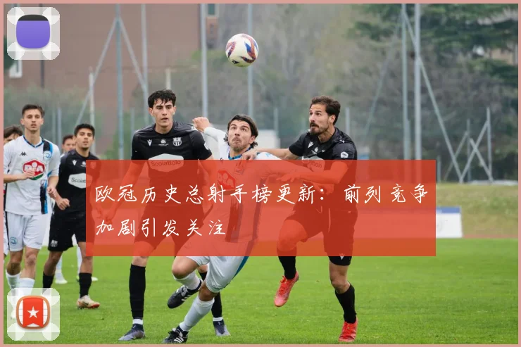 欧冠历史总射手榜更新:前列竞争加剧引发关注